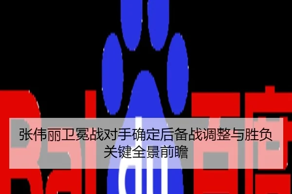 张伟丽卫冕战对手确定后备战调整与胜负关键全景前瞻