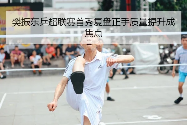 樊振东乒超联赛首秀复盘正手质量提升成焦点