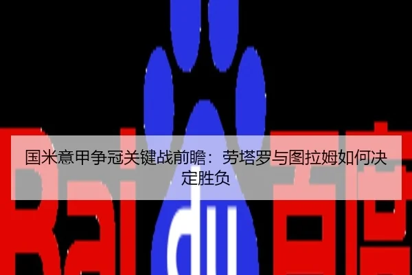 国米意甲争冠关键战前瞻：劳塔罗与图拉姆如何决定胜负